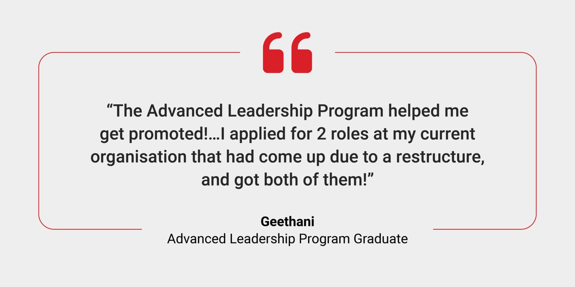 A testimonial from a graduate it says: The Advanced Leadership Program helped me get promoted!...I applied for 2 roles at my current organisation that had come up due to a restructure, and got both of them!" Geethani, ALP Graduate