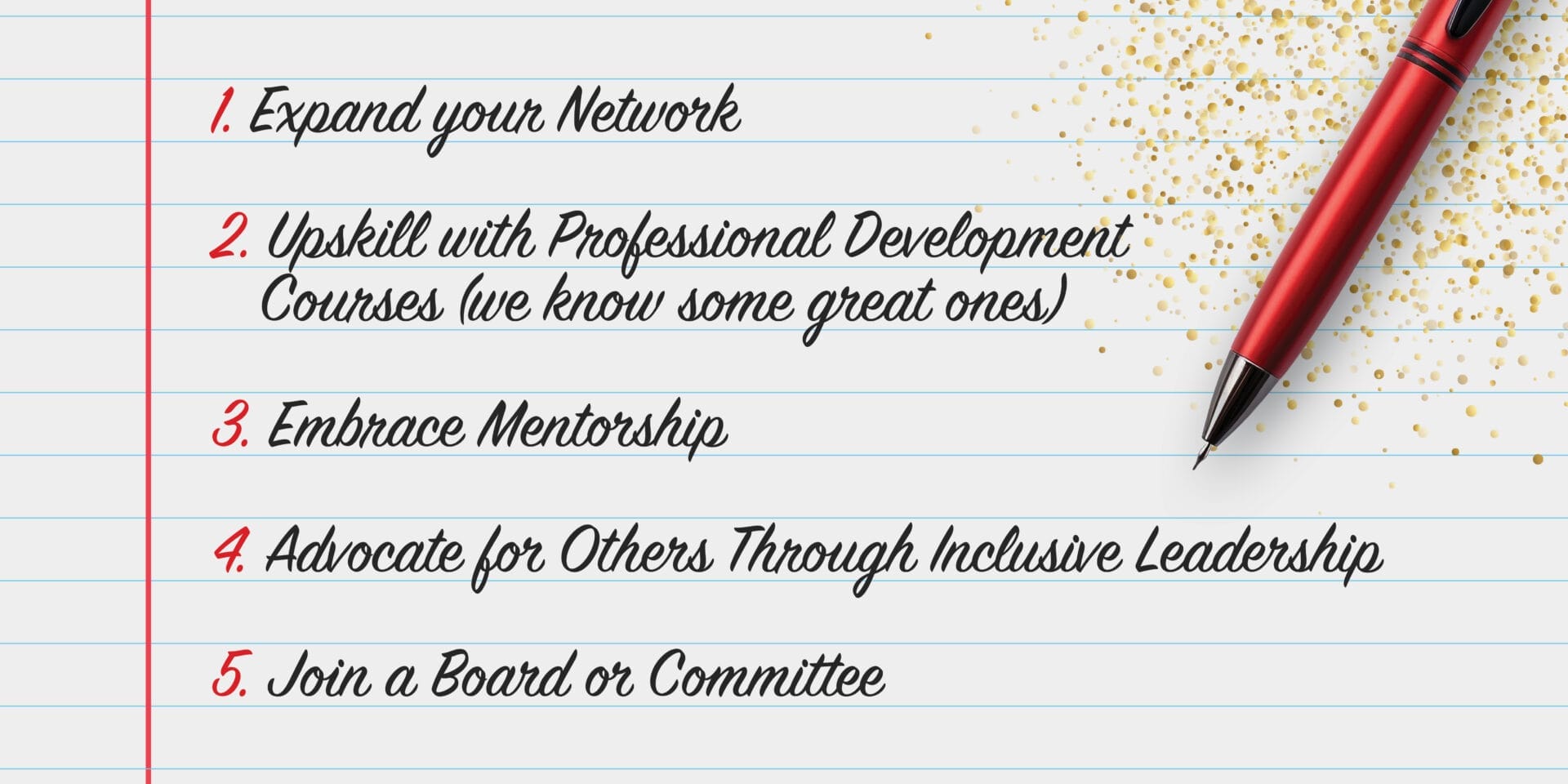 A white notebook page with a pen. There are 5 ideas written: 1. Expand your network 2. Upskill with professional development courses (we know some great ones) 3. Embrace mentorship 4. advocate for others through inclusive leadership 5. Join a board or committee