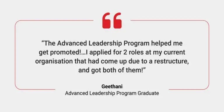 A testimonial from a graduate it says: The Advanced Leadership Program helped me get promoted!...I applied for 2 roles at my current organisation that had come up due to a restructure, and got both of them!" Geethani, ALP Graduate